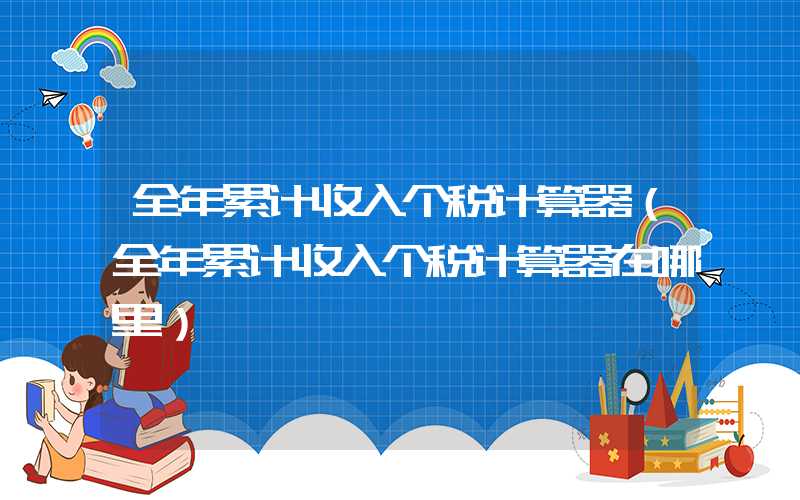 全年累计收入个税计算器（全年累计收入个税计算器在哪里）