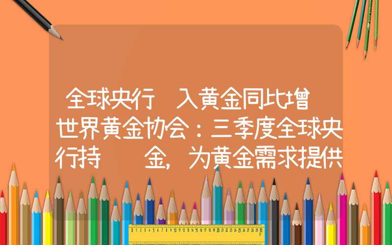 全球央行购入黄金同比增长世界黄金协会：三季度全球央行持续购金，为黄金需求提供助力