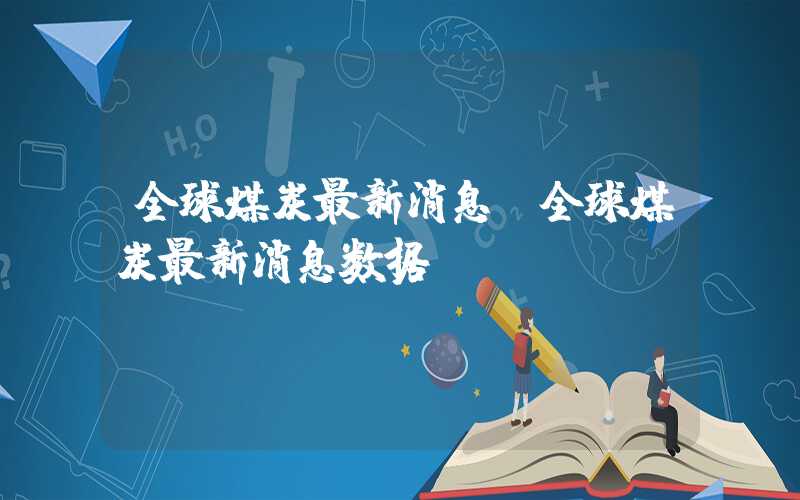 全球煤炭最新消息（全球煤炭最新消息数据）