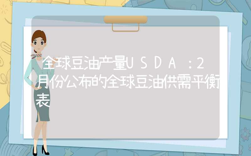 全球豆油产量USDA：2月份公布的全球豆油供需平衡表