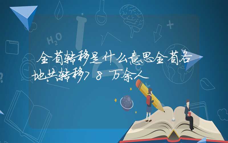 全省转移是什么意思全省各地共转移78万余人