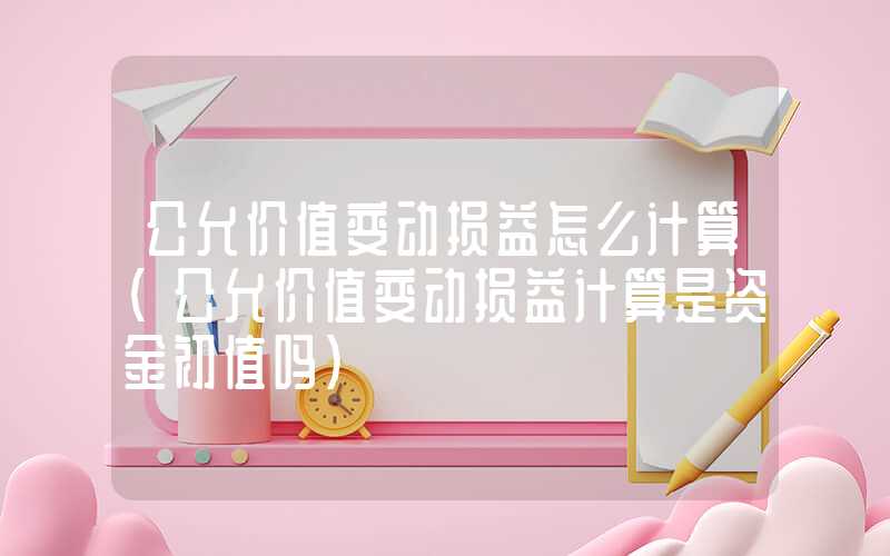 公允价值变动损益怎么计算（公允价值变动损益计算是资金初值吗）