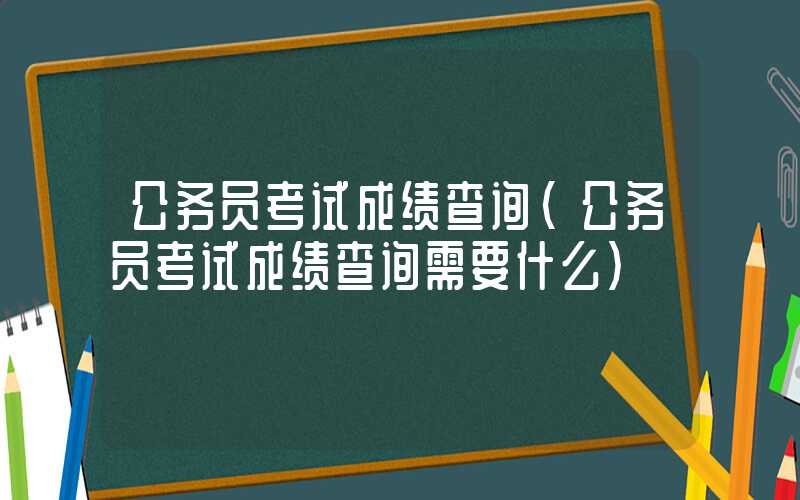 公务员考试成绩查询（公务员考试成绩查询需要什么）