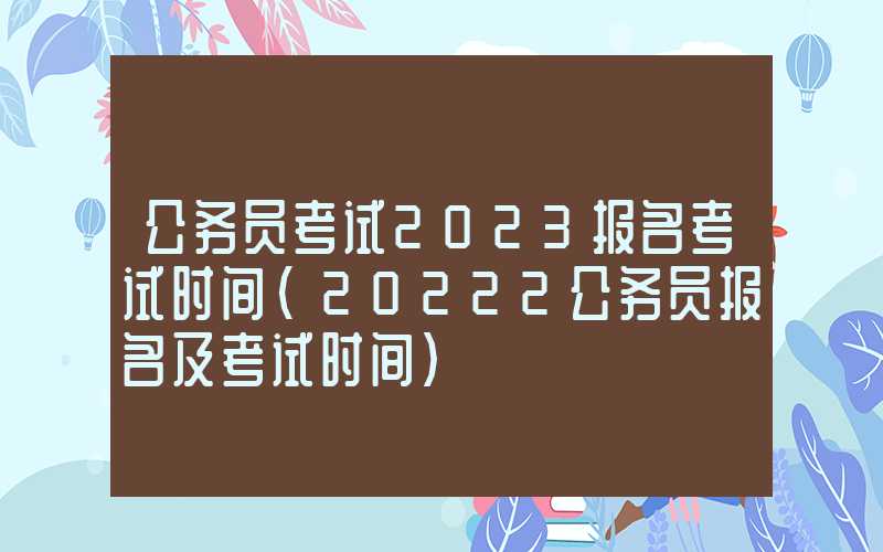 公务员考试2023报名考试时间（20222公务员报名及考试时间）