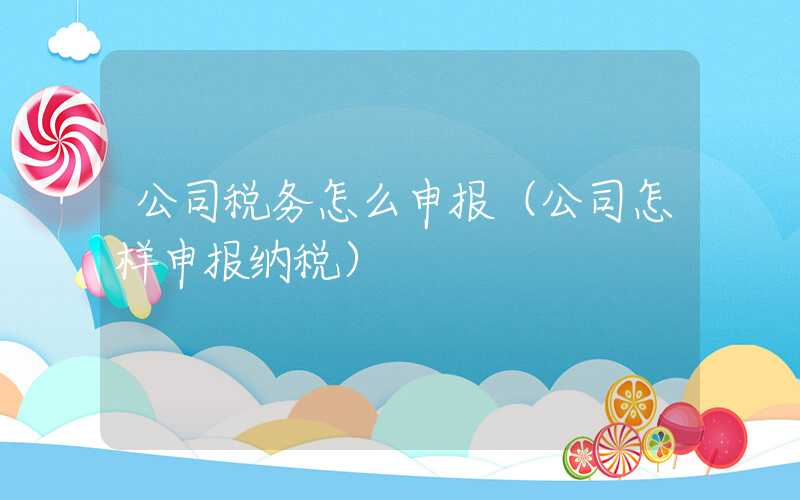 公司税务怎么申报（公司怎样申报纳税）