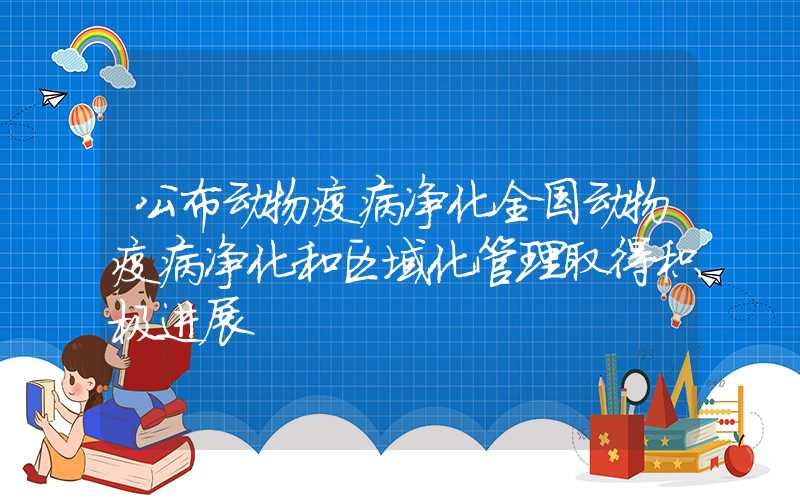 公布动物疫病净化全国动物疫病净化和区域化管理取得积极进展