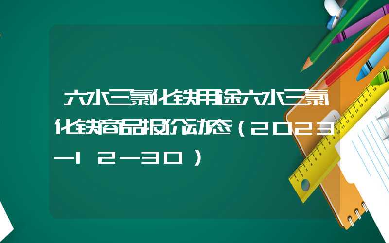 六水三氯化铁用途六水三氯化铁商品报价动态（2023-12-30）