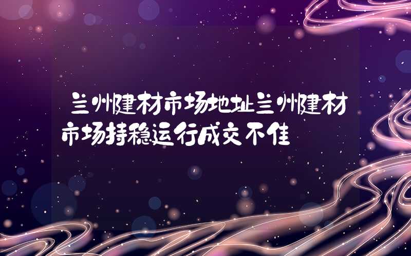 兰州建材市场地址兰州建材市场持稳运行成交不佳