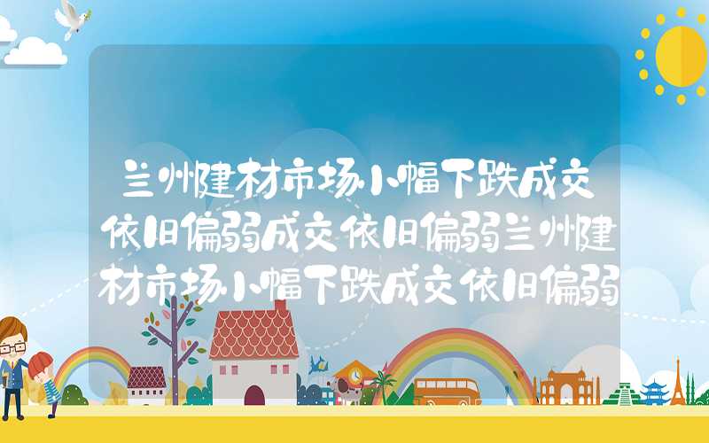 兰州建材市场小幅下跌成交依旧偏弱成交依旧偏弱兰州建材市场小幅下跌成交依旧偏弱