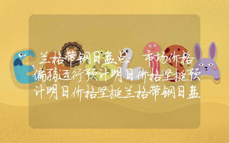 兰格带钢日盘点：市场价格偏弱运行预计明日价格坚挺预计明日价格坚挺兰格带钢日盘点：市场价格偏弱运行预计明日价格坚挺