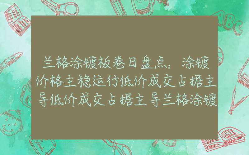 兰格涂镀板卷日盘点：涂镀价格主稳运行低价成交占据主导低价成交占据主导兰格涂镀板卷日盘点：涂镀价格主稳运行低价成交占据主导