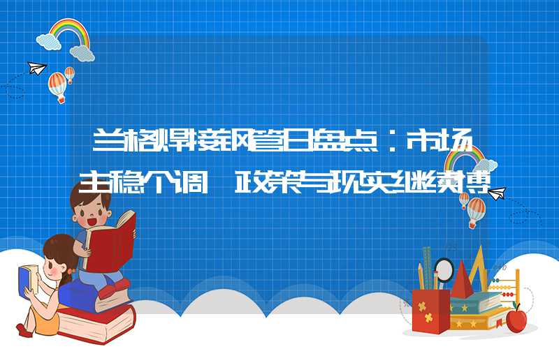 兰格焊接钢管日盘点：市场主稳个调 政策与现实继续博弈