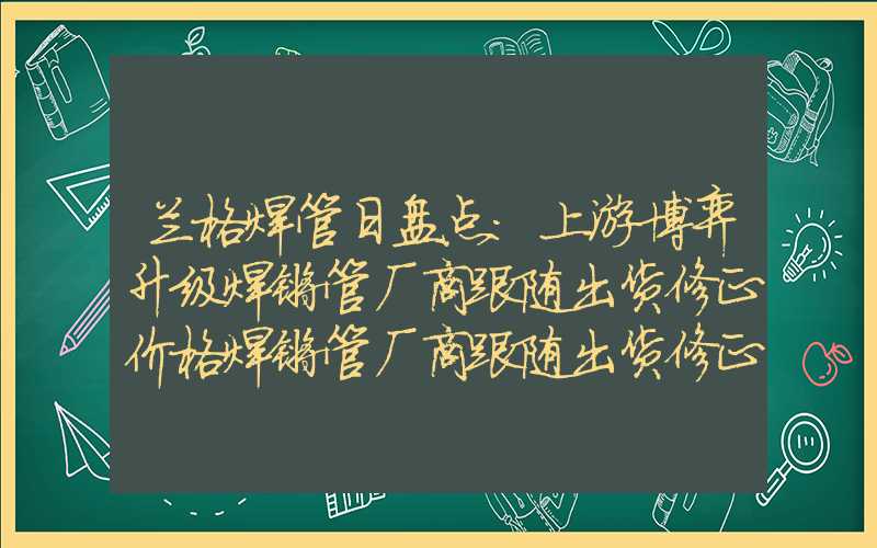 兰格焊管日盘点：上游博弈升级焊镀管厂商跟随出货修正价格焊镀管厂商跟随出货修正价格兰格焊管日盘点：上游博弈升级焊镀管厂商跟随出货修正价格