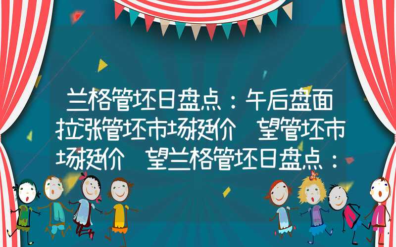 兰格管坯日盘点：午后盘面拉涨管坯市场挺价观望管坯市场挺价观望兰格管坯日盘点：午后盘面拉涨管坯市场挺价观望