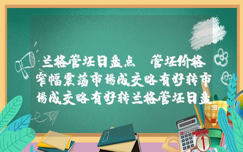 兰格管坯日盘点：管坯价格窄幅震荡市场成交略有好转市场成交略有好转兰格管坯日盘点：管坯价格窄幅震荡市场成交略有好转