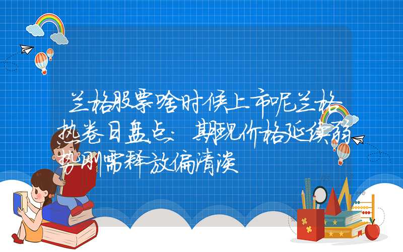 兰格股票啥时候上市呢兰格热卷日盘点：期现价格延续弱势刚需释放偏清淡