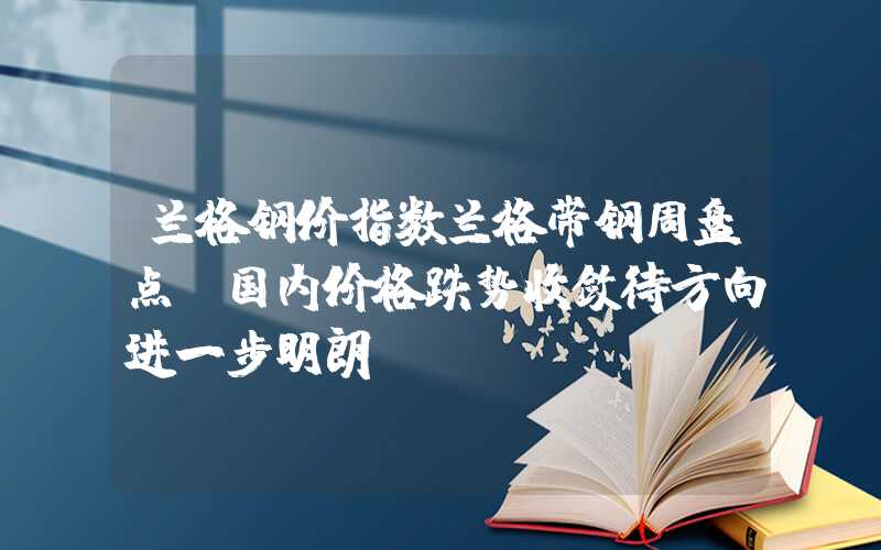 兰格钢价指数兰格带钢周盘点：国内价格跌势收敛待方向进一步明朗