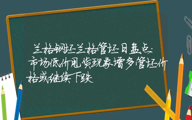 兰格钢坯兰格管坯日盘点：市场低价甩货现象增多管坯价格或继续下跌