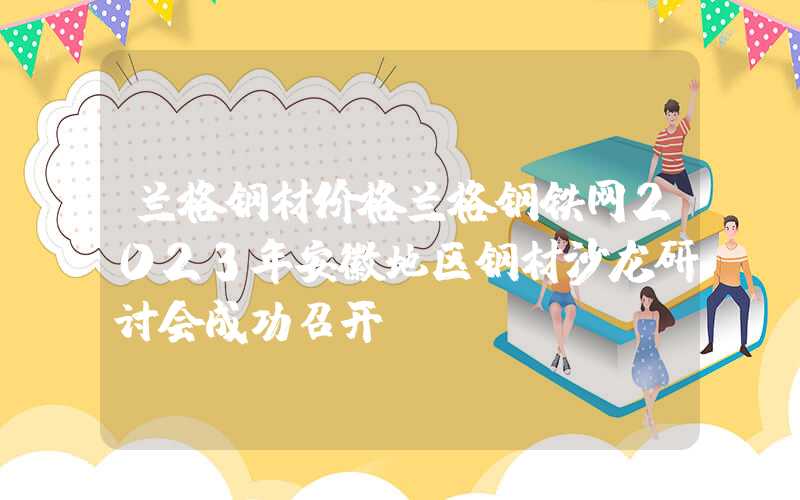 兰格钢材价格兰格钢铁网2023年安徽地区钢材沙龙研讨会成功召开