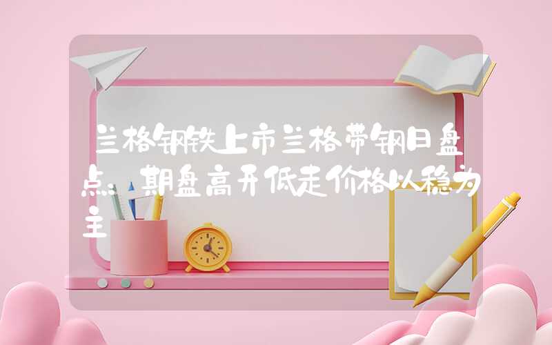 兰格钢铁上市兰格带钢日盘点：期盘高开低走价格以稳为主