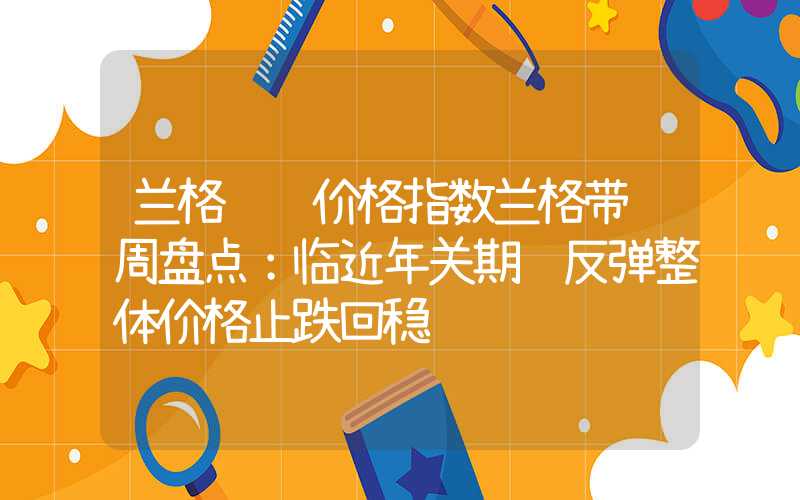 兰格钢铁价格指数兰格带钢周盘点：临近年关期货反弹整体价格止跌回稳