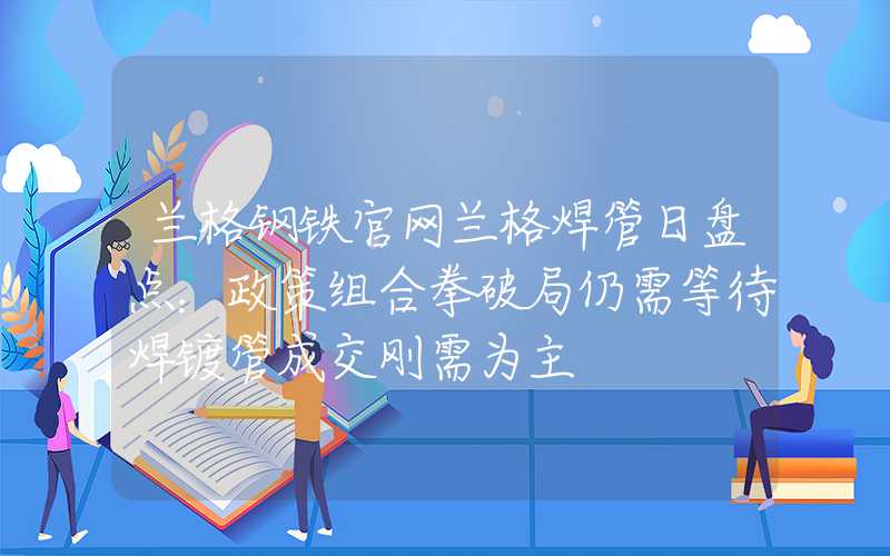 兰格钢铁官网兰格焊管日盘点：政策组合拳破局仍需等待焊镀管成交刚需为主