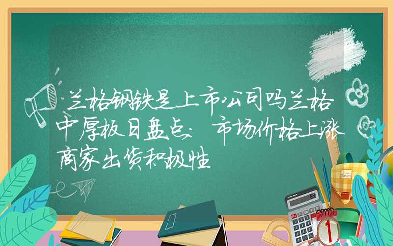 兰格钢铁是上市公司吗兰格中厚板日盘点：市场价格上涨商家出货积极性