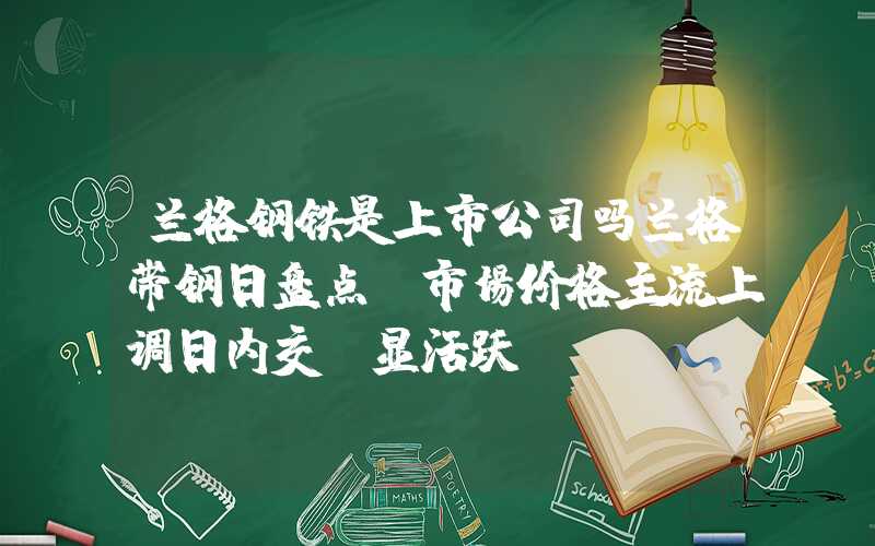 兰格钢铁是上市公司吗兰格带钢日盘点：市场价格主流上调日内交投显活跃