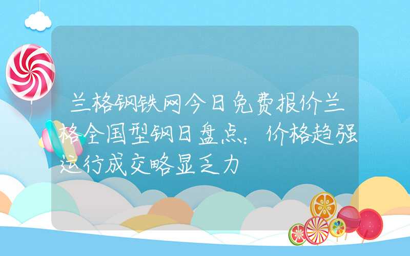 兰格钢铁网今日免费报价兰格全国型钢日盘点：价格趋强运行成交略显乏力