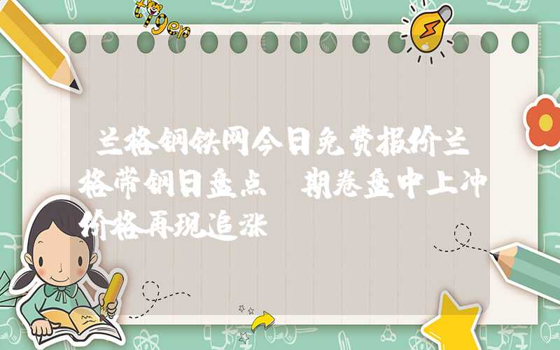 兰格钢铁网今日免费报价兰格带钢日盘点：期卷盘中上冲价格再现追涨