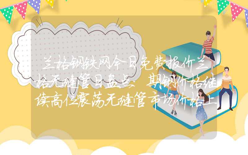 兰格钢铁网今日免费报价兰格无缝管日盘点：期钢价格继续高位震荡无缝管市场价格上涨乏力