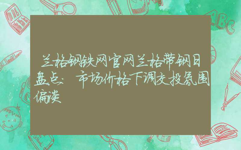 兰格钢铁网官网兰格带钢日盘点：市场价格下调交投氛围偏淡