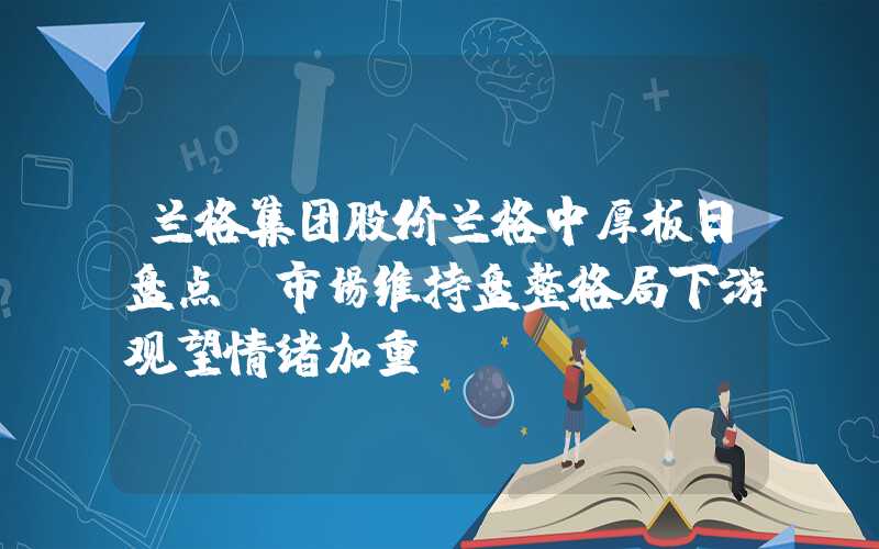 兰格集团股价兰格中厚板日盘点：市场维持盘整格局下游观望情绪加重