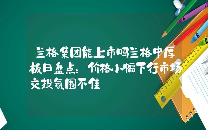 兰格集团能上市吗兰格中厚板日盘点：价格小幅下行市场交投氛围不佳