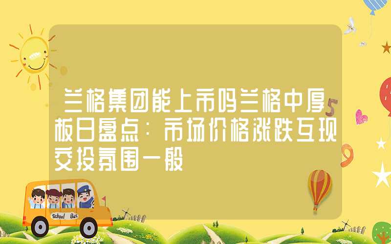 兰格集团能上市吗兰格中厚板日盘点：市场价格涨跌互现交投氛围一般