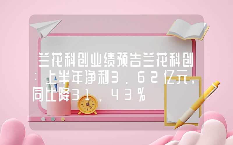 兰花科创业绩预告兰花科创：上半年净利3.62亿元，同比降31.43%