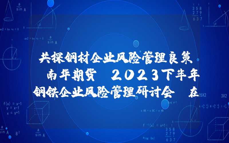 共探钢材企业风险管理良策！南华期货“2023下半年钢铁企业风险管理研讨会”在重庆顺利召开