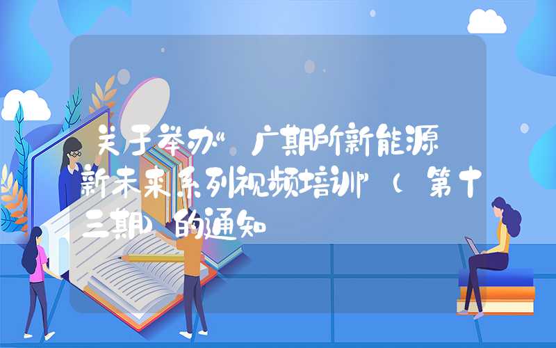 关于举办“广期所新能源·新未来系列视频培训”（第十三期）的通知