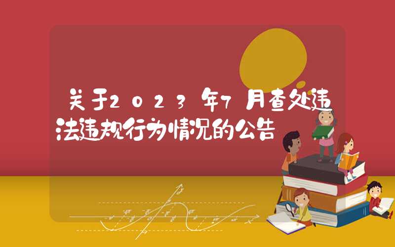 关于2023年7月查处违法违规行为情况的公告