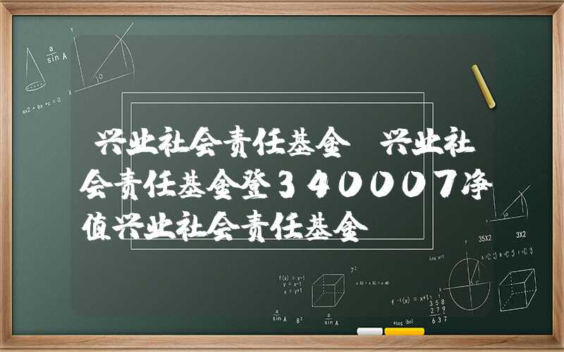 兴业社会责任基金（兴业社会责任基金登340007净值兴业社会责任基金）