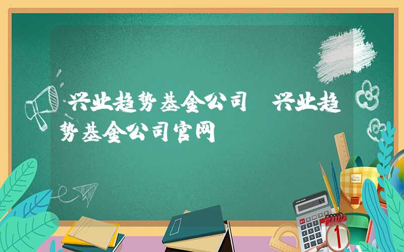 兴业趋势基金公司（兴业趋势基金公司官网）