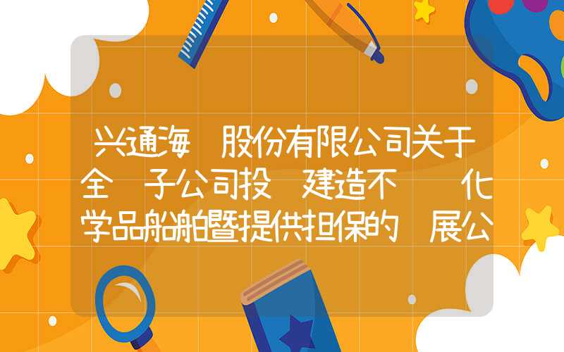 兴通海运股份有限公司关于全资子公司投资建造不锈钢化学品船舶暨提供担保的进展公告