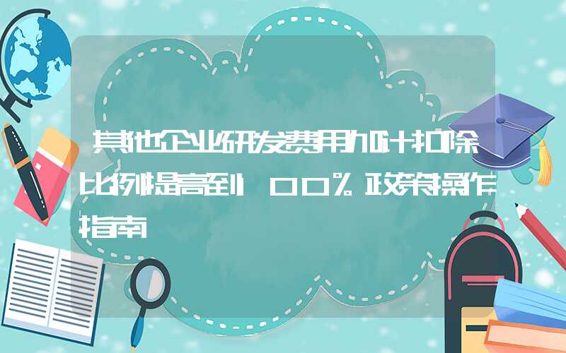 其他企业研发费用加计扣除比例提高到100%政策操作指南