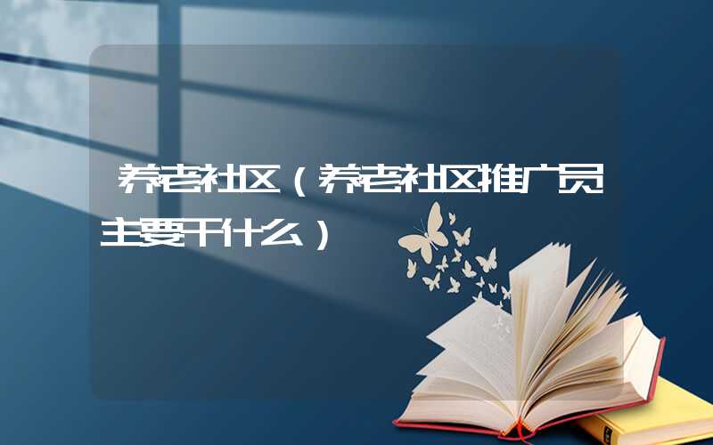 养老社区（养老社区推广员主要干什么）