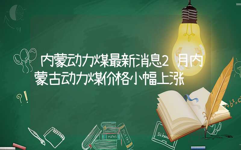 内蒙动力煤最新消息2月内蒙古动力煤价格小幅上涨