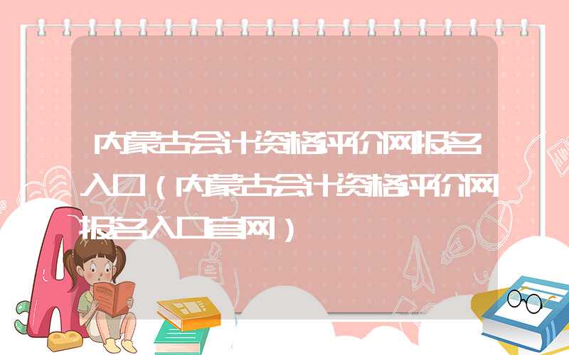 内蒙古会计资格评价网报名入口（内蒙古会计资格评价网报名入口官网）