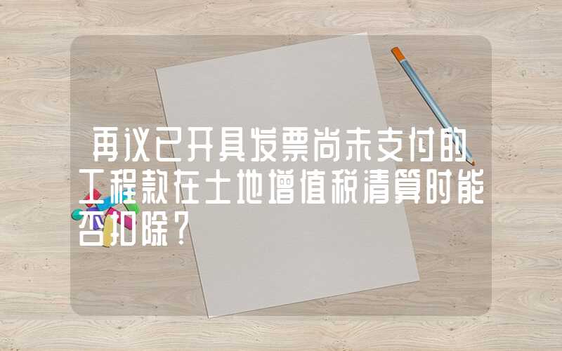 再议已开具发票尚未支付的工程款在土地增值税清算时能否扣除？