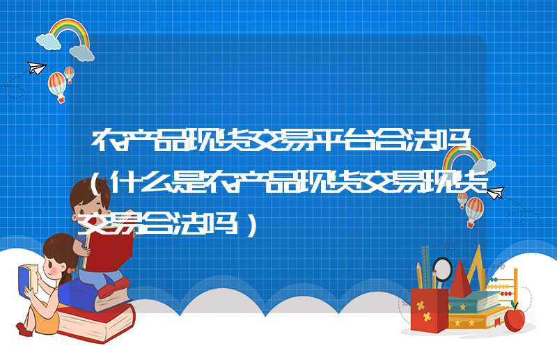 农产品现货交易平台合法吗（什么是农产品现货交易现货交易合法吗）