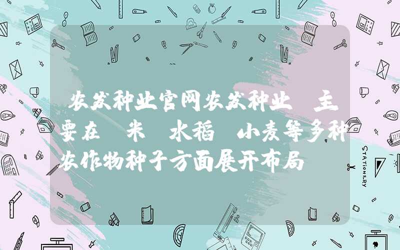 农发种业官网农发种业：主要在玉米、水稻、小麦等多种农作物种子方面展开布局