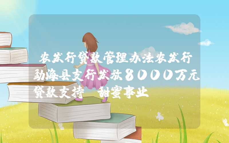 农发行贷款管理办法农发行勐海县支行发放8000万元贷款支持“甜蜜事业”